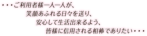 ・・・ご利用者様一人一人が、  笑顔あふれる日々を送り、  安心して生活出来るよう、  皆様に信用される相棒でありたい・・・